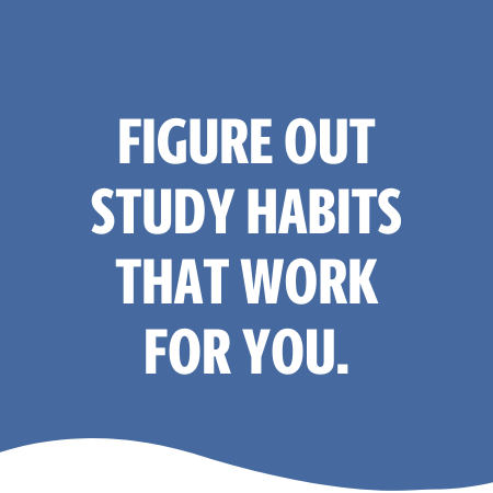 FIGURE OUT STUDY HABITS THAT WORK FOR YOU.